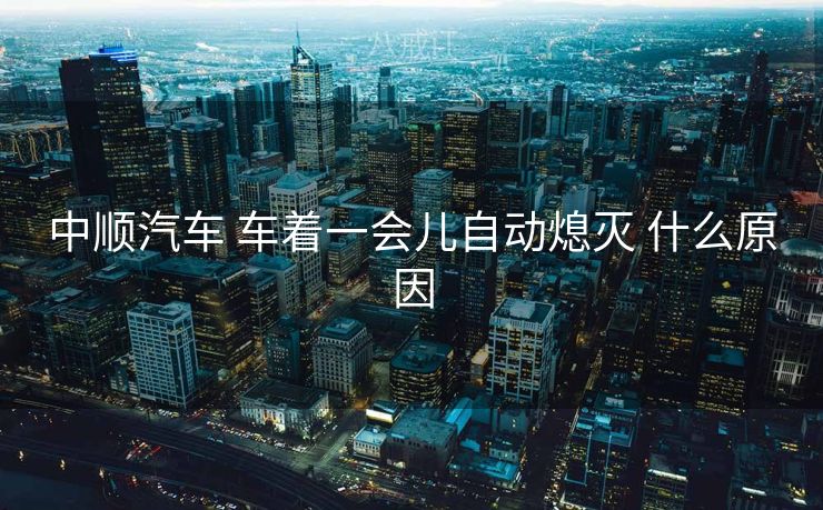 中顺汽车 车着一会儿自动熄灭 什么原因