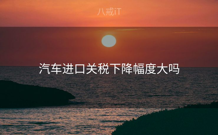 汽车进口关税下降幅度大吗