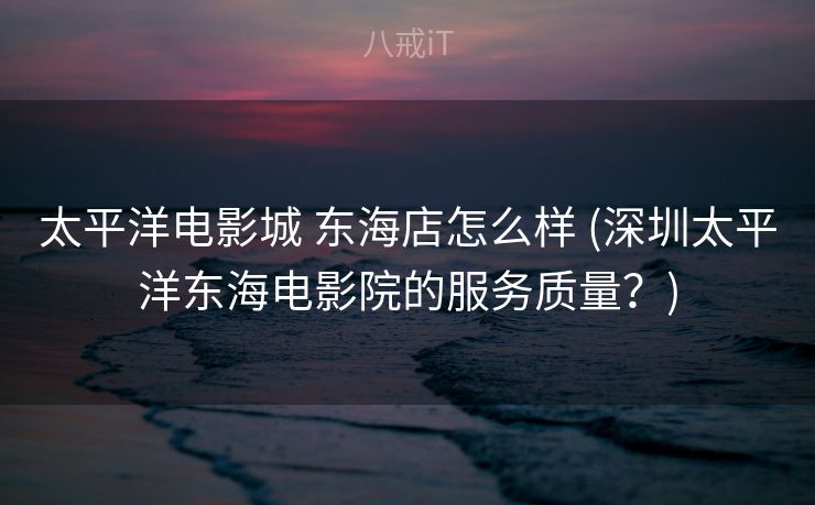 太平洋电影城 东海店怎么样 (深圳太平洋东海电影院的服务质量？)