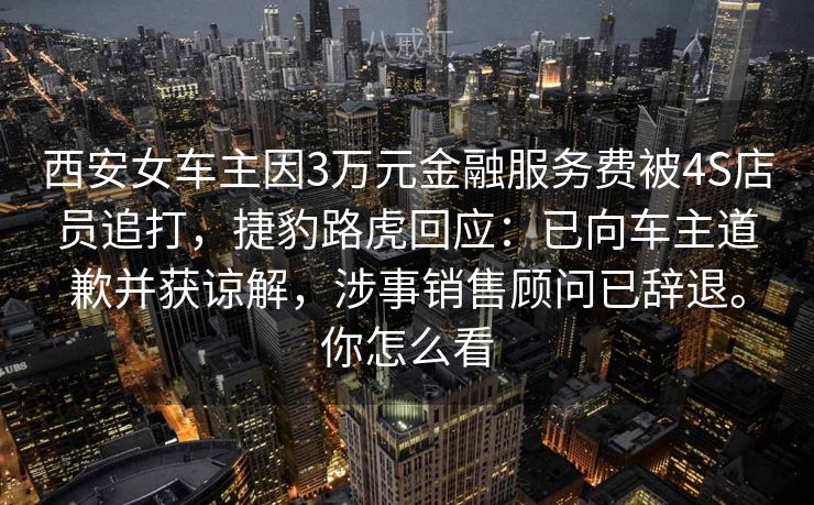 西安女车主因3万元金融服务费被4S店员追打,捷豹路虎回应:已向车主道歉并获谅解,涉事销售顾问已辞退。你怎么看 西安女车主因3万元金融服务费被4S店员追打,捷豹路虎回应:已向车主道歉并获谅解,涉事销售顾问已辞退。你怎么看