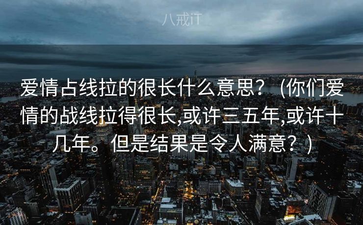 爱情占线拉的很长什么意思？ (你们爱情的战线拉得很⻓,或许三五年,或许⼗⼏年。但是结果是令⼈满意？)