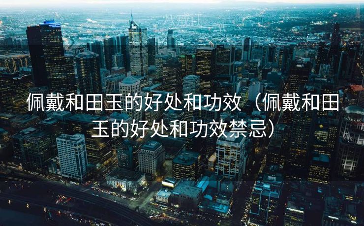 佩戴和田玉的好处和功效（佩戴和田玉的好处和功效禁忌）