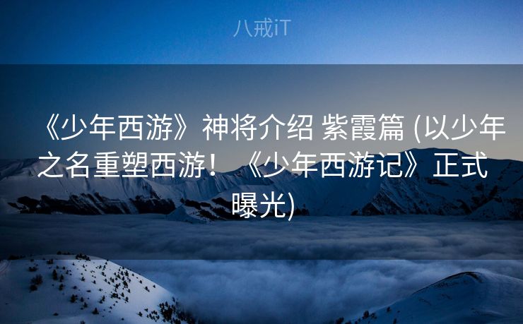 《少年西游》神将介绍 紫霞篇 (以少年之名重塑西游！《少年西游记》正式曝光)