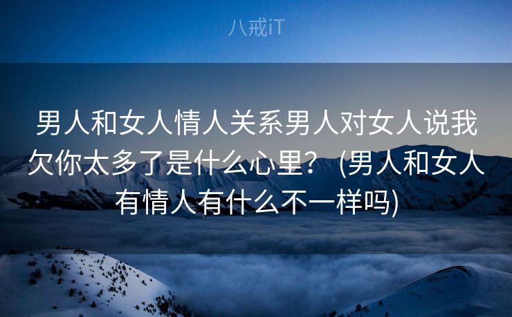 男人和女人情人关系男人对女人说我欠你太多了是什么心里？ (男人和女人有情人有什么不一样吗)