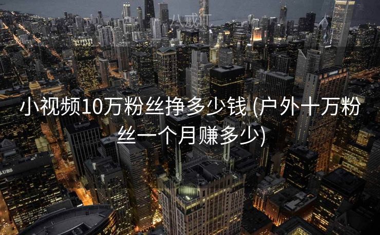 小视频10万粉丝挣多少钱 (户外十万粉丝一个月赚多少)