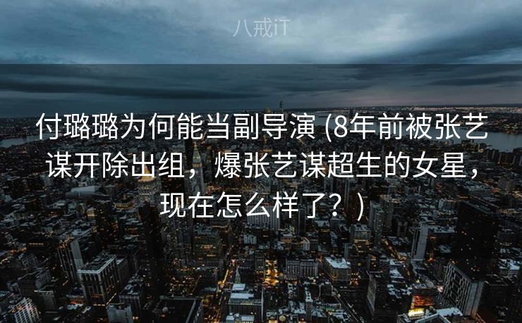 付璐璐为何能当副导演 (8年前被张艺谋开除出组，爆张艺谋超生的女星，现在怎么样了？)