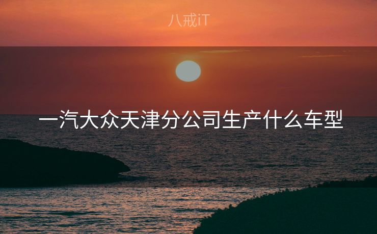  一汽大众天津分公司生产什么车型