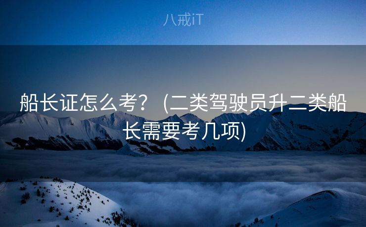 船长证怎么考？ (二类驾驶员升二类船长需要考几项)