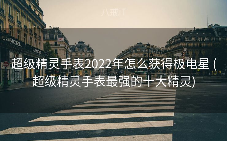 超级精灵手表2022年怎么获得极电星 (超级精灵手表最强的十大精灵)