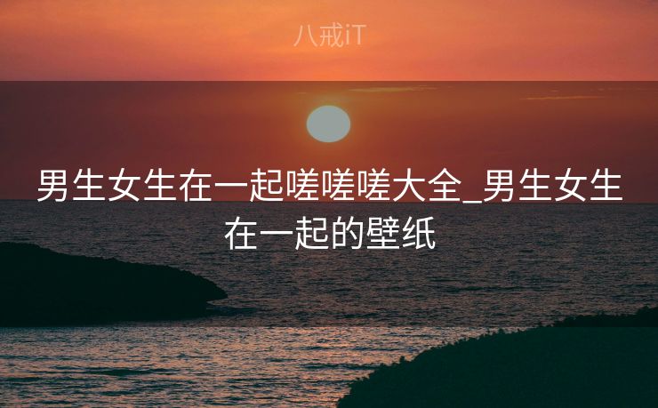 男生女生在一起嗟嗟嗟大全_男生女生在一起的壁纸