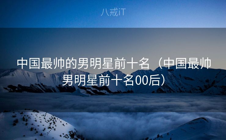 中国最帅的男明星前十名（中国最帅男明星前十名00后）