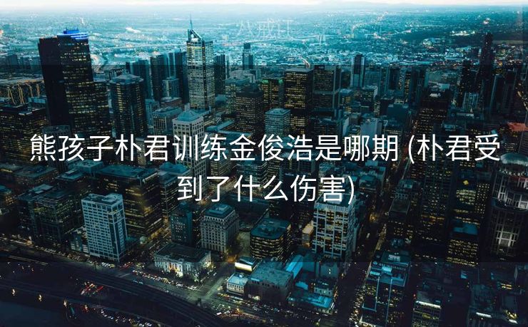 熊孩子朴君训练金俊浩是哪期 (朴君受到了什么伤害)