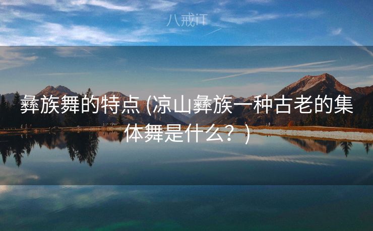 彝族舞的特点 (凉山彝族一种古老的集体舞是什么？)
