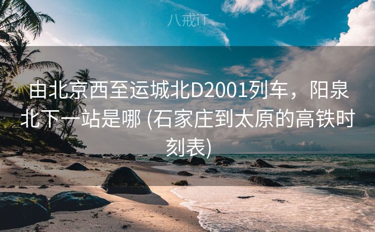 由北京西至运城北D2001列车，阳泉北下一站是哪 (石家庄到太原的高铁时刻表)