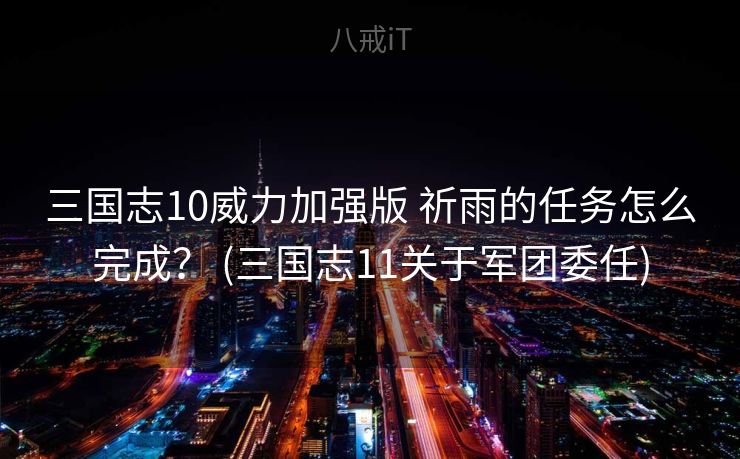 三国志10威力加强版 祈雨的任务怎么完成？ (三国志11关于军团委任)