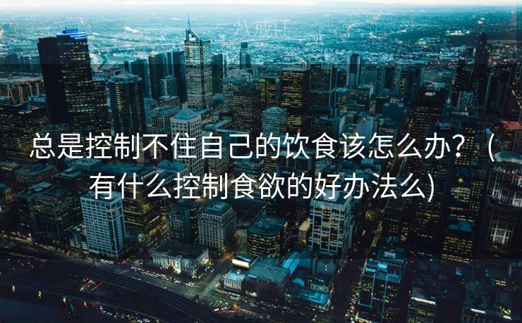 总是控制不住自己的饮食该怎么办？ (有什么控制食欲的好办法么)