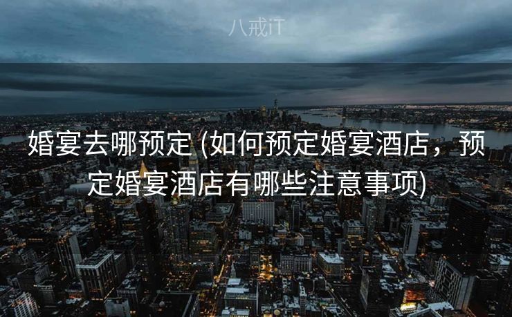 婚宴去哪预定 (如何预定婚宴酒店，预定婚宴酒店有哪些注意事项)