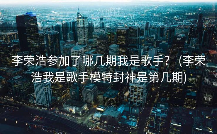 李荣浩参加了哪几期我是歌手？ (李荣浩我是歌手模特封神是第几期)