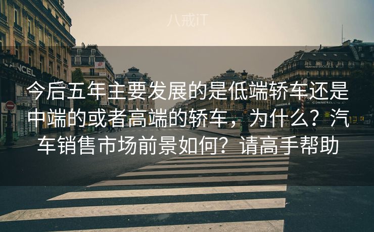 今后五年主要发展的是低端轿车还是中端的或者高端的轿车,为什么?汽车销售市场前景如何?请高手帮助 今后五年主要发展的是低端轿车还是中端的或者高端的轿车,为什么?汽车销售市场前景如何?请高手帮助