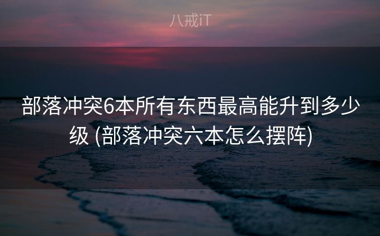 部落冲突6本所有东西最高能升到多少级 (部落冲突六本怎么摆阵)