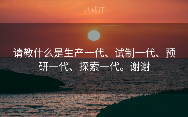 请教什么是生产一代、试制一代、预研一代、探索一代。谢谢