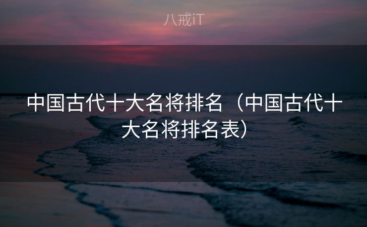 中国古代十大名将排名（中国古代十大名将排名表）