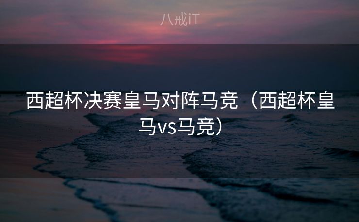 西超杯决赛皇马对阵马竞（西超杯皇马vs马竞）