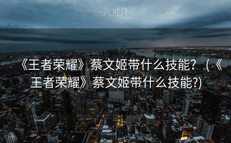 《王者荣耀》蔡文姬带什么技能？ (《王者荣耀》蔡文姬带什么技能?)