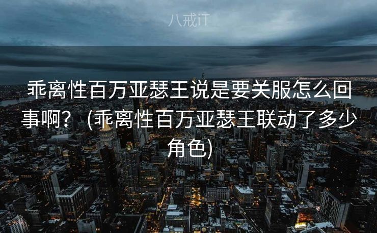 乖离性百万亚瑟王说是要关服怎么回事啊？ (乖离性百万亚瑟王联动了多少角色)