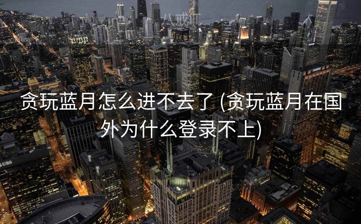 贪玩蓝月怎么进不去了 (贪玩蓝月在国外为什么登录不上)