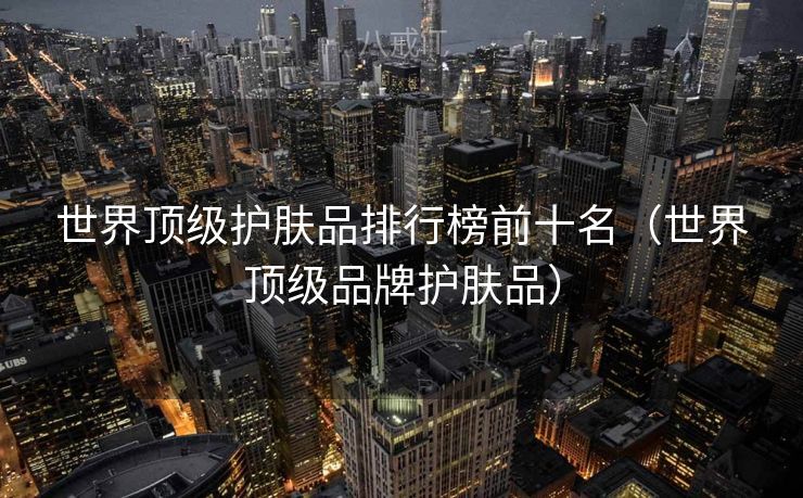 世界顶级护肤品排行榜前十名（世界顶级品牌护肤品）