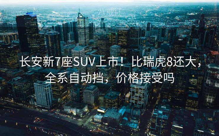 长安新7座SUV上市！比瑞虎8还大，全系自动挡，价格接受吗