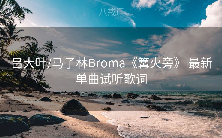 吕大叶/马子林Broma《篝火旁》 最新单曲试听歌词