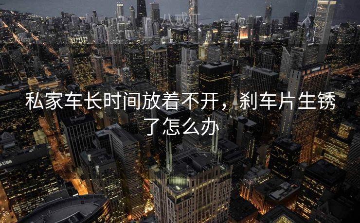 私家车长时间放着不开，刹车片生锈了怎么办