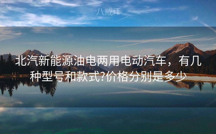 北汽新能源油电两用电动汽车,有几种型号和款式?价格分别是多少 北汽新能源油电两用电动汽车,有几种型号和款式?价格分别是多少