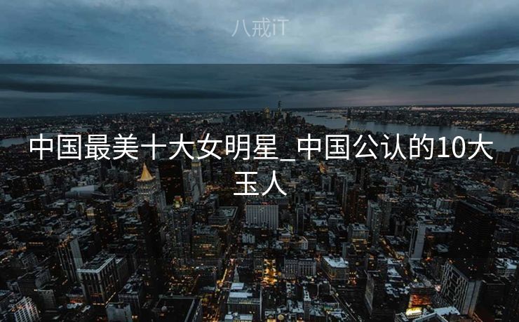 中国最美十大女明星_中国公认的10大玉人
