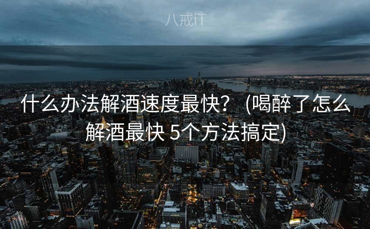 什么办法解酒速度最快？ (喝醉了怎么解酒最快 5个方法搞定)
