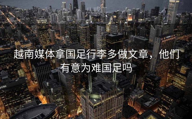 越南媒体拿国足行李多做文章，他们有意为难国足吗