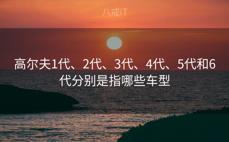 高尔夫1代、2代、3代、4代、5代和6代分别是指哪些车型