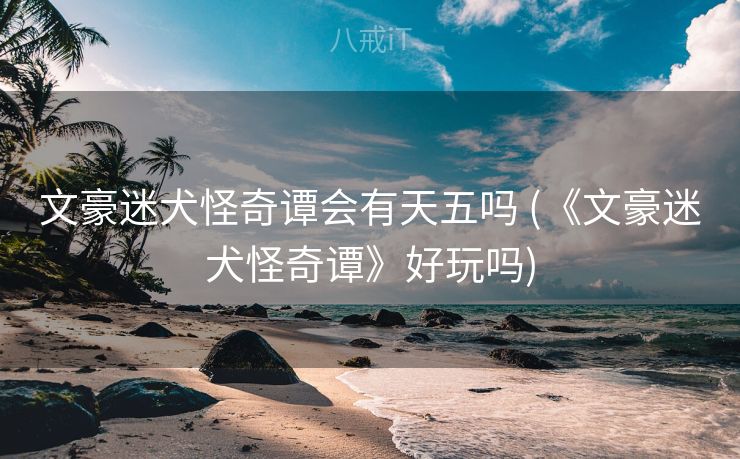 文豪迷犬怪奇谭会有天五吗 (《文豪迷犬怪奇谭》好玩吗)