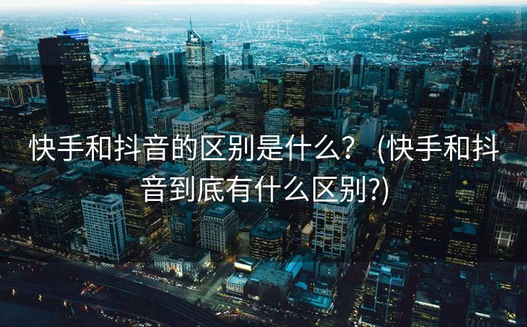 快手和抖音的区别是什么？ (快手和抖音到底有什么区别?)