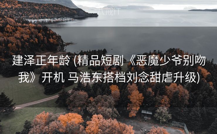建泽正年龄 (精品短剧《恶魔少爷别吻我》开机 马浩东搭档刘念甜虐升级)
