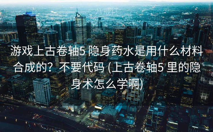 游戏上古卷轴5 隐身药水是用什么材料合成的？不要代码 (上古卷轴5 里的隐身术怎么学啊)
