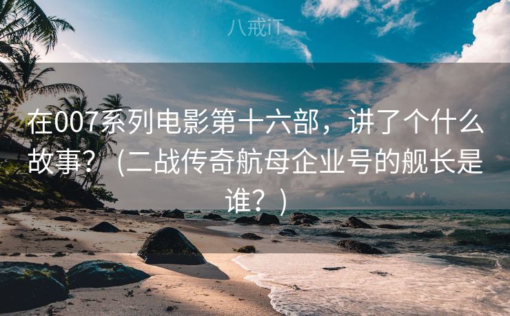 在007系列电影第十六部，讲了个什么故事？ (二战传奇航母企业号的舰长是谁？)