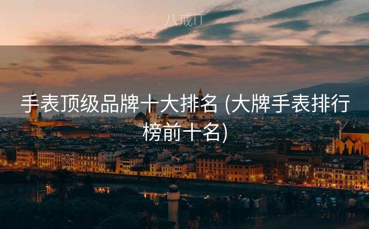手表顶级品牌十大排名 (大牌手表排行榜前十名)
