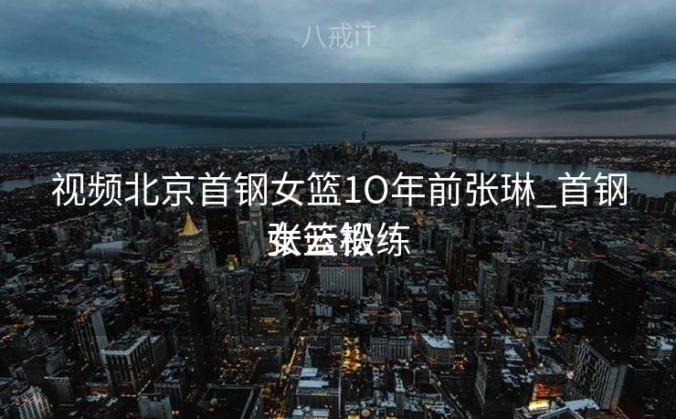 视频北京首钢女篮1O年前张琳_首钢女篮锻练
张云松