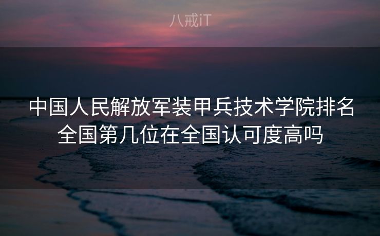 中国人民解放军装甲兵技术学院排名全国第几位在全国认可度高吗