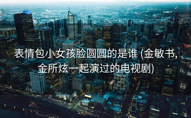 表情包小女孩脸圆圆的是谁 (金敏书,金所炫一起演过的电视剧)