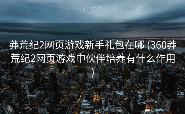 莽荒纪2网页游戏新手礼包在哪 (360莽荒纪2网页游戏中伙伴培养有什么作用)