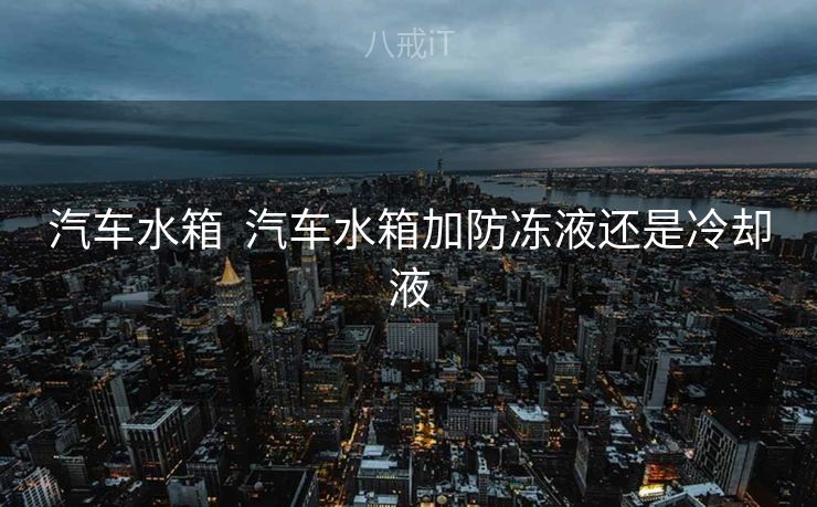 汽车水箱  汽车水箱加防冻液还是冷却液